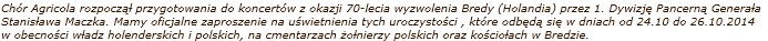 Chór Agricola rozpocz¹³ przygotowania do koncertów z okazji 70-lecia wyzwolenia Bredy (Holandia) przez 1. Dywizjê Pancern¹ Genera³a Stanis³awa Maczka. Mamy oficjalne zaproszenie na uœwietnienia tych uroczystoœci , które odbêd¹ siê w dniach od 24.10 do 26.10.2014 w obecnoœci w³adz holenderskich i polskich, na cmentarzach ¿o³nierzy polskich oraz koœcio³ach w Bredzie.
