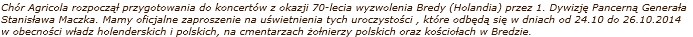 Chór Agricola rozpocz¹³ przygotowania do koncertów z okazji 70-lecia wyzwolenia Bredy (Holandia) przez 1. Dywizjê Pancern¹ Genera³a Stanis³awa Maczka. Mamy oficjalne zaproszenie na uœwietnienia tych uroczystoœci , które odbêd¹ siê w dniach od 24.10 do 26.10.2014 w obecnoœci w³adz holenderskich i polskich, na cmentarzach ¿o³nierzy polskich oraz koœcio³ach w Bredzie. 