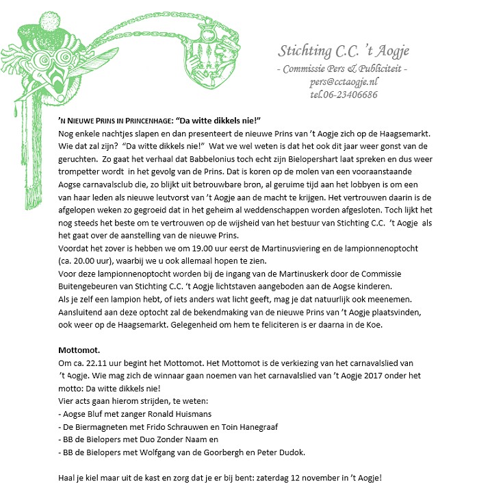 ’N NIEUWE PRINS 2016 IN PRINCENHAGE-Breda: “Da witte dikkels nie!” Nog enkele nachtjes slapen (tot 12.11) en dan presenteert de nieuwe Prins van ’t Aogje zich op de Haagsemarkt. Wie dat zal zijn?  “Da witte dikkels nie!”  Wat we wel weten is dat het ook dit jaar weer gonst van de geruchten.  Zo gaat het verhaal dat Babbelonius toch echt zijn Bielopershart laat spreken en dus weer  trompetter wordt  in het gevolg van de Prins. Dat is koren op de molen van een vooraanstaande Aogse carnavalsclub die, zo blijkt uit betrouwbare bron, al geruime tijd aan het lobbyen is om een van haar leden als nieuwe leutvorst van ’t Aogje aan de macht te krijgen. Het vertrouwen daarin is de afgelopen weken zo gegroeid dat in het geheim al weddenschappen worden afgesloten.